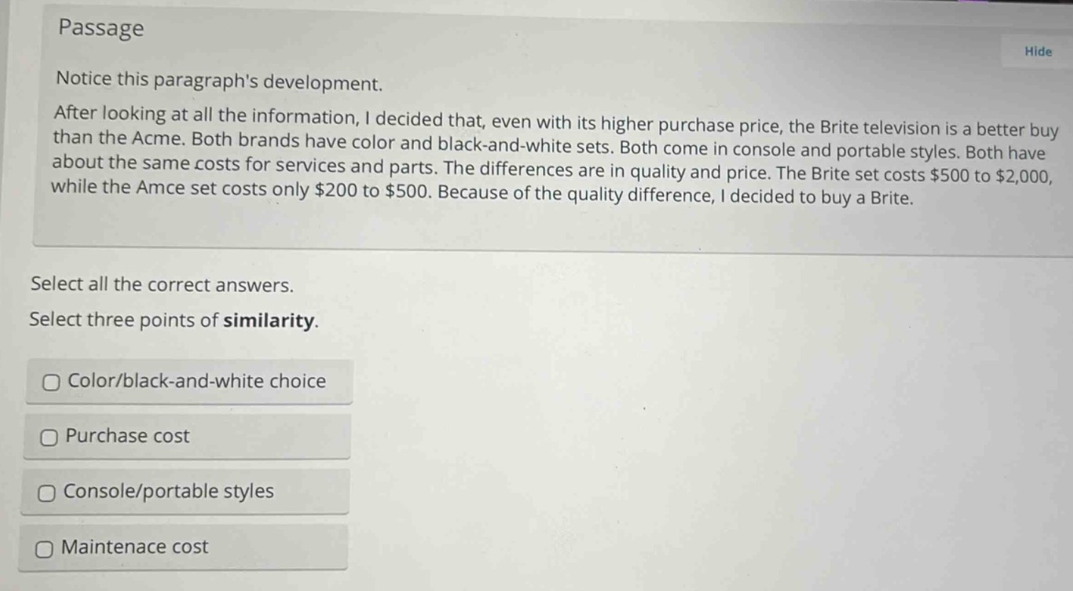 passage\nnotice this paragraphs development.\nafter looking at all the information, i decided that, even with its higher purchase price, the brite television is a better buy than the acme. both brands have color and black - and - white sets. both come in console and portable styles. both have about the same costs for services and parts. the differences are in quality and price. the brite set costs $500 to $2,000, while the amce set costs only $200 to $500. because of the quality difference, i decided to buy a brite.\nselect all the correct answers.\nselect three points of similarity.\ncolor/black - and - white choice\npurchase cost\nconsole/portable styles\nmaintenance cost