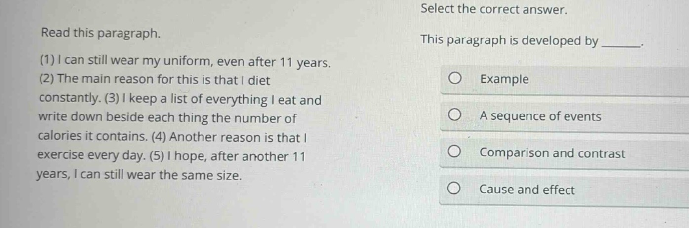 read this paragraph. (1) i can still wear my uniform, even after 11 years. (2) the main reason for this is that i diet constantly. (3) i keep a list of everything i eat and write down beside each thing the number of calories it contains. (4) another reason is that i exercise every day. (5) i hope, after another 11 years, i can still wear the same size. select the correct answer. this paragraph is developed by ______. example a sequence of events comparison and contrast cause and effect