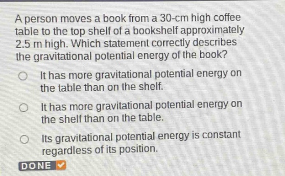 a person moves a book from a 30 - cm high coffee table to the top shelf of a bookshelf approximately 2.5 m high. which statement correctly describes the gravitational potential energy of the book? it has more gravitational potential energy on the table than on the shelf. it has more gravitational potential energy on the shelf than on the table. its gravitational potential energy is constant regardless of its position. done