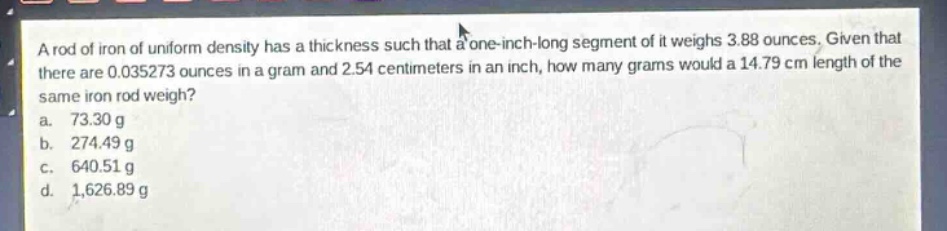 a rod of iron of uniform density has a thickness such that a one - inch - long segment of it weighs 3.88 ounces. given that there are 0.035273 ounces in a gram and 2.54 centimeters in an inch, how many grams would a 14.79 cm length of the same iron rod weigh?\na. 73.30 g\nb. 274.49 g\nc. 640.51 g\nd. 1,626.89 g