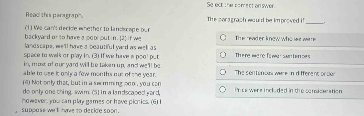 read this paragraph. (1) we cant decide whether to landscape our backyard or to have a pool put in. (2) if we landscape, well have a beautiful yard as well as space to walk or play in. (3) if we have a pool put in, most of our yard will be taken up, and well be able to use it only a few months out of the year. (4) not only that, but in a swimming pool, you can do only one thing, swim. (5) in a landscaped yard, however, you can play games or have picnics. (6) i suppose well have to decide soon. select the correct answer. the paragraph would be improved if ______. the reader knew who we were there were fewer sentences the sentences were in different order price were included in the consideration