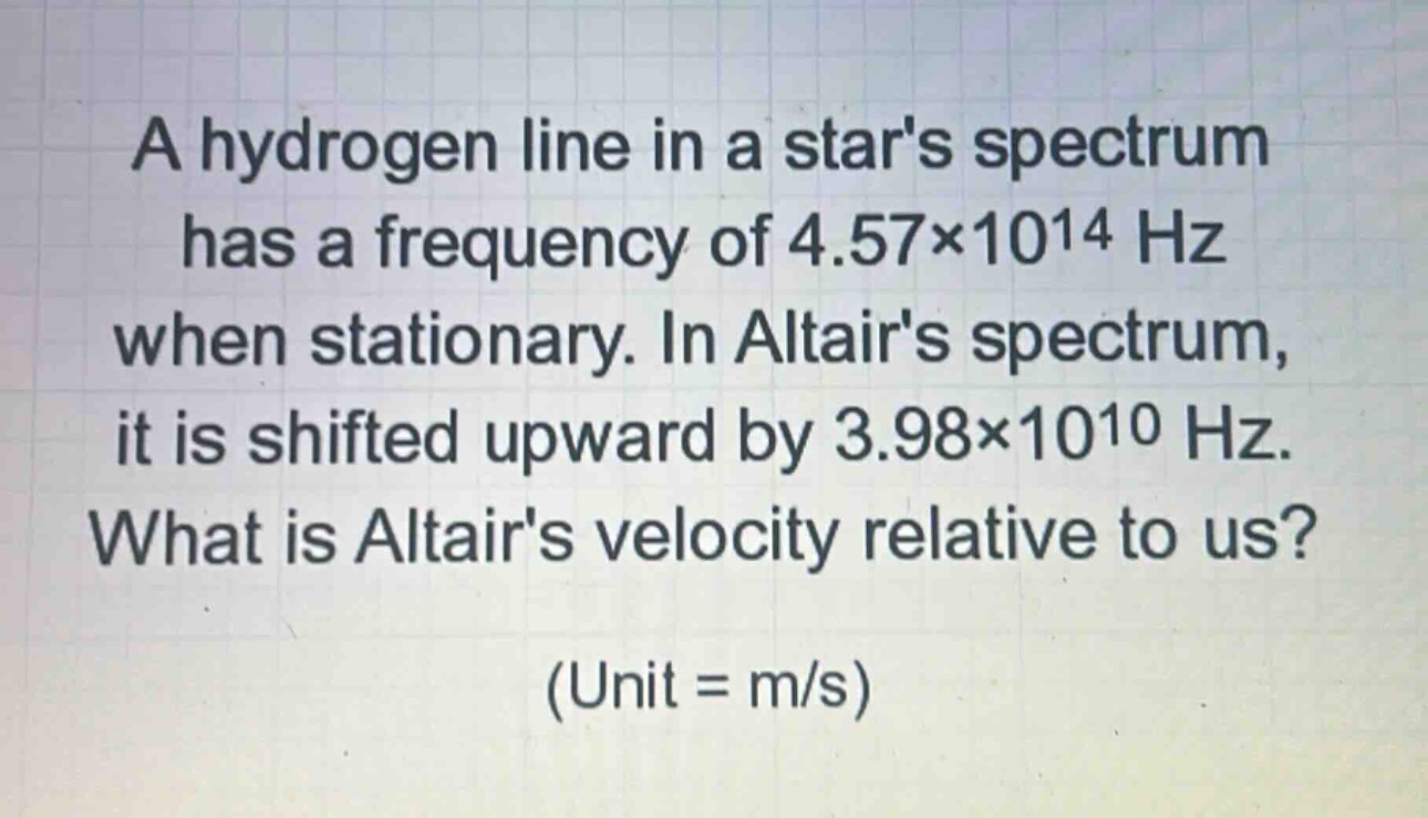 a hydrogen line in a stars spectrum has a frequency of 4.57×10^14 hz when stationary. in altairs spectrum, it is shifted upward by 3.98×10^10 hz. what is altairs velocity relative to us? (unit = m/s)