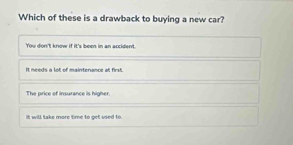 which of these is a drawback to buying a new car?\nyou dont know if its been in an accident.\nit needs a lot of maintenance at first.\nthe price of insurance is higher.\nit will take more time to get used to.