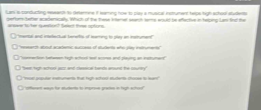 lani is conducting research to determine if learning how to play a musical instrument helps high - school students perform better academically. which of these internet search terms would be effective in helping lani find the answer to her question? select three options.\n“mental and intellectual benefits of learning to play an instrument”\n“research about academic success of students who play instruments”\n“connection between high school test scores and playing an instrument”\n“best high school jazz and classical bands around the country”\n“most popular instruments that high school students choose to learn”\n“different ways for students to improve grades in high school”