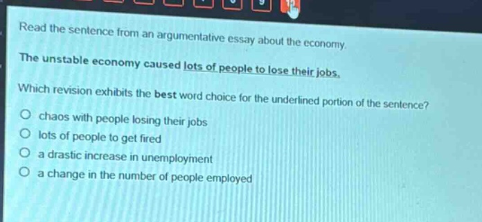 read the sentence from an argumentative essay about the economy. the unstable economy caused lots of people to lose their jobs. which revision exhibits the best word - choice for the underlined portion of the sentence? chaos with people losing their jobs lots of people to get fired a drastic increase in unemployment a change in the number of people employed