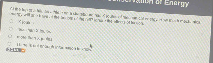 at the top of a hill, an athlete on a skateboard has x joules of mechanical energy. how much mechanical energy will she have at the bottom of the hill? ignore the effects of friction.\nx joules\nless than x joules\nmore than x joules\nthere is not enough information to know.