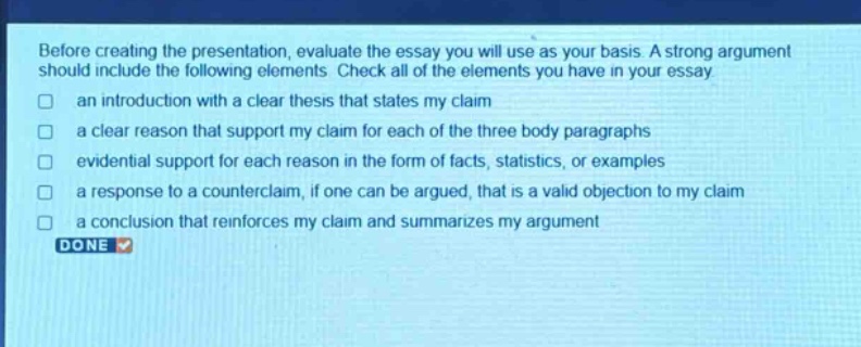 before creating the presentation, evaluate the essay you will use as your basis. a strong argument should include the following elements. check all of the elements you have in your essay\nan introduction with a clear thesis that states my claim\na clear reason that support my claim for each of the three body paragraphs\nevidential support for each reason in the form of facts, statistics, or examples\na response to a counter - claim, if one can be argued, that is a valid objection to my claim\na conclusion that reinforces my claim and summarizes my argument\ndone