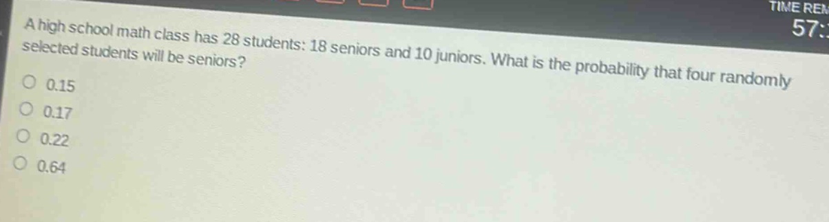 a high school math class has 28 students: 18 seniors and 10 juniors. what is the probability that four randomly selected students will be seniors?\n0.15\n0.17\n0.22\n0.64