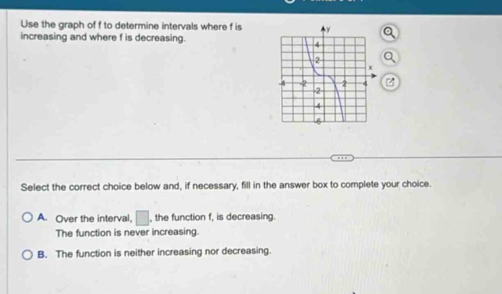 use the graph of f to determine intervals where f is increasing and where f is decreasing. select the correct choice below and, if necessary, fill in the answer box to complete your choice. a. over the interval, , the function f, is decreasing. the function is never increasing. b. the function is neither increasing nor decreasing.