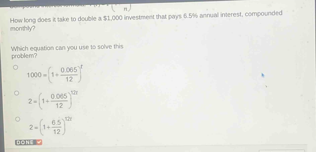 how long does it take to double a $1,000 investment that pays 6.5% annual interest, compounded monthly? which equation can you use to solve this problem? 1000=(1 + \\frac{0.065}{12})^t 2=(1 + \\frac{0.065}{12})^{12t} 2=(1 + \\frac{6.5}{12})^{12t} done