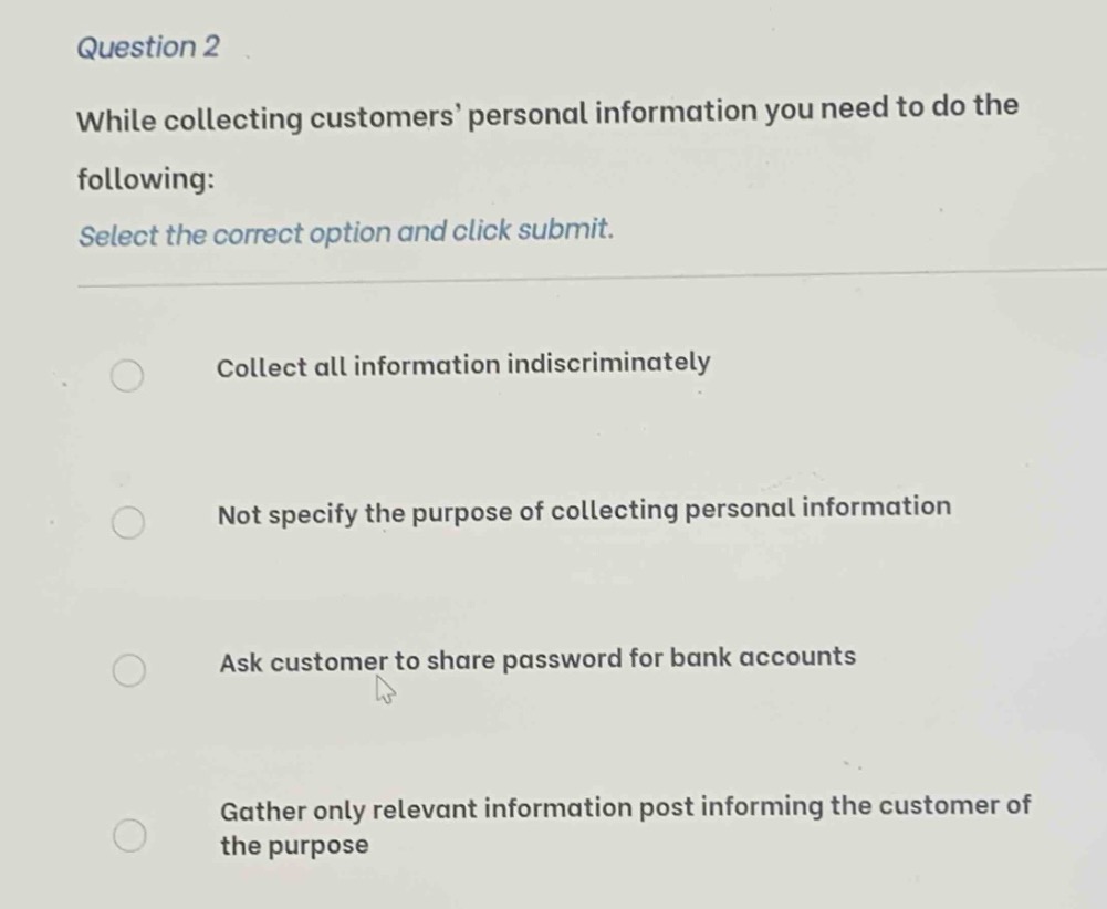 question 2\nwhile collecting customers’ personal information you need to do the following:\nselect the correct option and click submit.\ncollect all information indiscriminately\nnot specify the purpose of collecting personal information\nask customer to share password for bank accounts\ngather only relevant information post informing the customer of the purpose