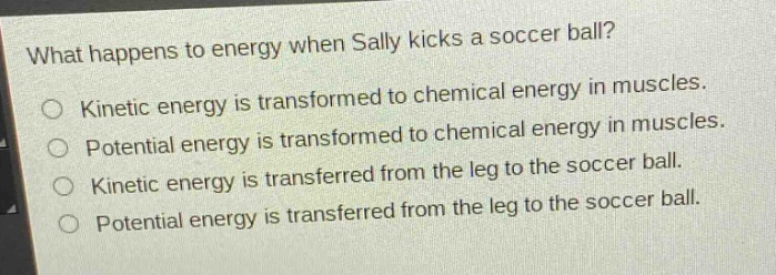 what happens to energy when sally kicks a soccer ball?\nkinetic energy is transformed to chemical energy in muscles.\npotential energy is transformed to chemical energy in muscles.\nkinetic energy is transferred from the leg to the soccer ball.\npotential energy is transferred from the leg to the soccer ball.