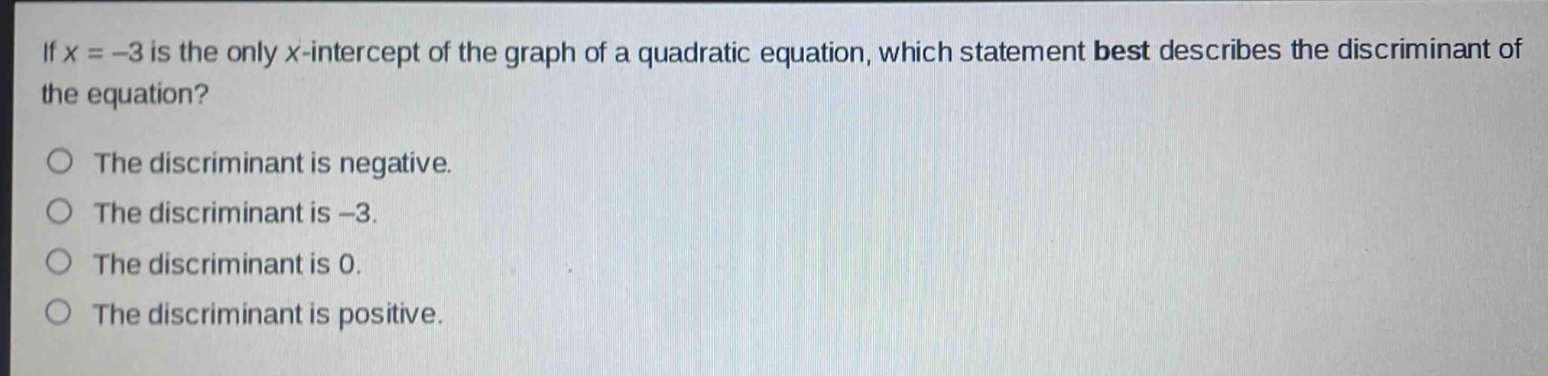 if x = -3 is the only x - intercept of the graph of a quadratic equation, which statement best describes the discriminant of the equation?\nthe discriminant is negative.\nthe discriminant is -3.\nthe discriminant is 0.\nthe discriminant is positive.
