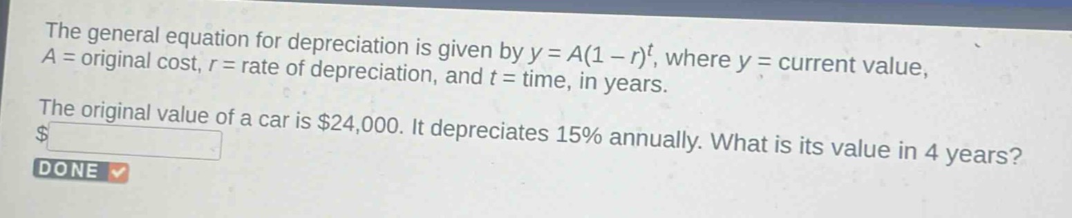 the general equation for depreciation is given by $y = a(1 - r)^t$, where $y =$ current value, $a =$ original cost, $r =$ rate of depreciation, and $t =$ time, in years. the original value of a car is $24000. it depreciates 15% annually. what is its value in 4 years?