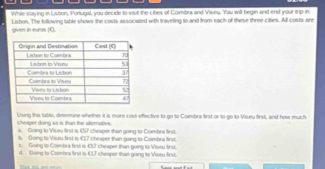 while staying in lisbon, portugal, you decide to visit the cities of coimbra and viseu. you will begin and end your trip in lisbon. the following table shows the costs associated with traveling to and from each of these three cities. all costs are given in euros (€).\n| origin and destination | cost (€) |\n|--|--|--|\n| lisbon to coimbra | 70 |\n| lisbon to viseu | 53 |\n| coimbra to lisbon | 37 |\n| coimbra to viseu | 72 |\n| viseu to lisbon | 52 |\n| viseu to coimbra | 47 |\nusing this table, determine whether it is more cost - effective to go to coimbra first or to go to viseu first, and how much cheaper doing so is than the alternative.\n a. going to viseu first is €57 cheaper than going to coimbra first.\n b. going to viseu first is €17 cheaper than going to coimbra first.\n c. going to coimbra first is €57 cheaper than going to viseu first.\n d. going to coimbra first is €17 cheaper than going to viseu first.