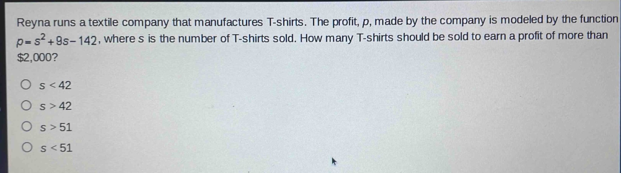 reyna runs a textile company that manufactures t - shirts. the profit, p, made by the company is modeled by the function p = s² + 9s - 142, where s is the number of t - shirts sold. how many t - shirts should be sold to earn a profit of more than $2,000?\no s < 42\no s > 42\no s > 51\no s < 51