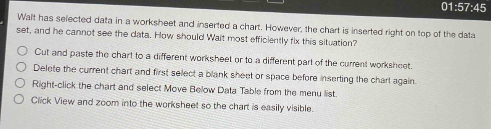 walt has selected data in a worksheet and inserted a chart. however, the chart is inserted right on top of the data set, and he cannot see the data. how should walt most efficiently fix this situation?\ncut and paste the chart to a different worksheet or to a different part of the current worksheet.\ndelete the current chart and first select a blank sheet or space before inserting the chart again.\nright - click the chart and select move below data table from the menu list.\nclick view and zoom into the worksheet so the chart is easily visible.