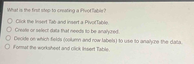 what is the first step to creating a pivottable?\nclick the insert tab and insert a pivottable.\ncreate or select data that needs to be analyzed.\ndecide on which fields (column and row labels) to use to analyze the data.\nformat the worksheet and click insert table.