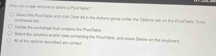 how can a user remove or delete a pivottable?\nselect the pivottable and click clear all in the actions group under the options tab on the pivottable tools contextual tab.\ndelete the worksheet that contains the pivottable.\nselect the columns and/or rows containing the pivottable, and press delete on the keyboard.\nall of the options described are correct.