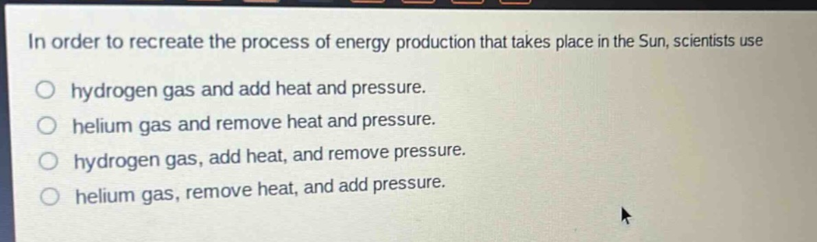 in order to recreate the process of energy production that takes place in the sun, scientists use\no hydrogen gas and add heat and pressure.\no helium gas and remove heat and pressure.\no hydrogen gas, add heat, and remove pressure.\no helium gas, remove heat, and add pressure.
