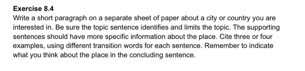 exercise 8.4\nwrite a short paragraph on a separate sheet of paper about a city or country you are interested in. be sure the topic sentence identifies and limits the topic. the supporting sentences should have more specific information about the place. cite three or four examples, using different transition words for each sentence. remember to indicate what you think about the place in the concluding sentence.