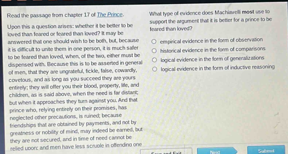 read the passage from chapter 17 of the prince. upon this a question arises: whether it be better to be loved than feared or feared than loved? it may be answered that one should wish to be both, but, because it is difficult to unite them in one person, it is much safer to be feared than loved, when, of the two, either must be dispensed with. because this is to be asserted in general of men, that they are ungrateful, fickle, false, cowardly, covetous, and as long as you succeed they are yours entirely; they will offer you their blood, property, life, and children, as is said above, when the need is far distant; but when it approaches they turn against you. and that prince who, relying entirely on their promises, has neglected other precautions, is ruined; because friendships that are obtained by payments, and not by greatness or nobility of mind, may indeed be earned, but they are not secured, and in time of need cannot be relied upon: and men have less scruple in offending one. what type of evidence does machiavelli most use to support the argument that it is better for a prince to be feared than loved? empirical evidence in the form of observation historical evidence in the form of comparisons logical evidence in the form of generalizations logical evidence in the form of inductive reasoning