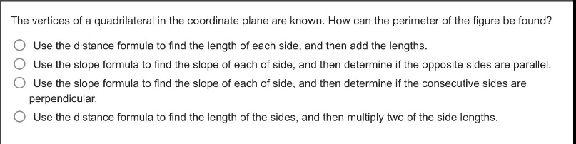 the vertices of a quadrilateral in the coordinate plane are known. how can the perimeter of the figure be found?\nuse the distance formula to find the length of each side, and then add the lengths.\nuse the slope formula to find the slope of each of side, and then determine if the opposite sides are parallel.\nuse the slope formula to find the slope of each of side, and then determine if the consecutive sides are perpendicular.\nuse the distance formula to find the length of the sides, and then multiply two of the side lengths.