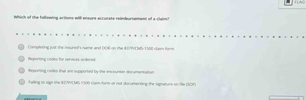 which of the following actions will ensure accurate reimbursement of a claim? completing just the insureds name and dob on the 837p/cms - 1500 claim form reporting codes for services ordered reporting codes that are supported by the encounter documentation failing to sign the 837p/cms - 1500 claim form or not documenting the signature on file (sof)