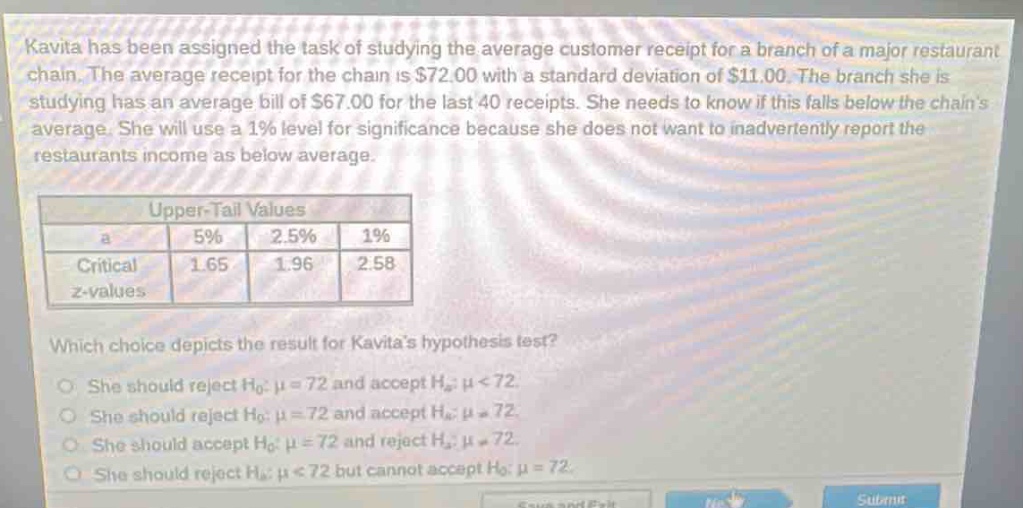 kavita has been assigned the task of studying the average customer receipt for a branch of a major restaurant chain. the average receipt for the chain is $72.00 with a standard deviation of $11.00. the branch she is studying has an average bill of $67.00 for the last 40 receipts. she needs to know if this falls below the chains average. she will use a 1% level for significance because she does not want to inadvertently report the restaurants income as below average.\n\n| upper - tail values | | | |\n| ---- | ---- | ---- | ---- |\n| a | 5% | 2.5% | 1% |\n| critical z - values | 1.65 | 1.96 | 2.58 |\n\nwhich choice depicts the result for kavitas hypothesis test?\no she should reject h₀: μ = 72 and accept hₐ: μ < 72.\no she should reject h₀: μ = 72 and accept hₐ: μ ≠ 72.\no she should accept h₀: μ = 72 and reject hₐ: μ ≠ 72.\no she should reject hₐ: μ < 72 but cannot accept h₀: μ = 72.