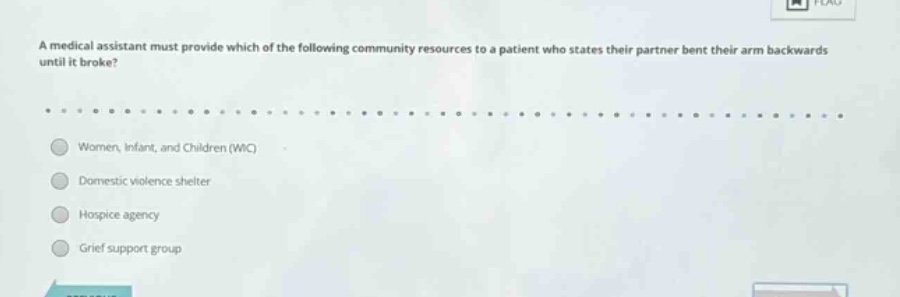 a medical assistant must provide which of the following community resources to a patient who states their partner bent their arm backwards until it broke?\nwomen, infant, and children (wic)\ndomestic violence shelter\nhospice agency\ngrief support group