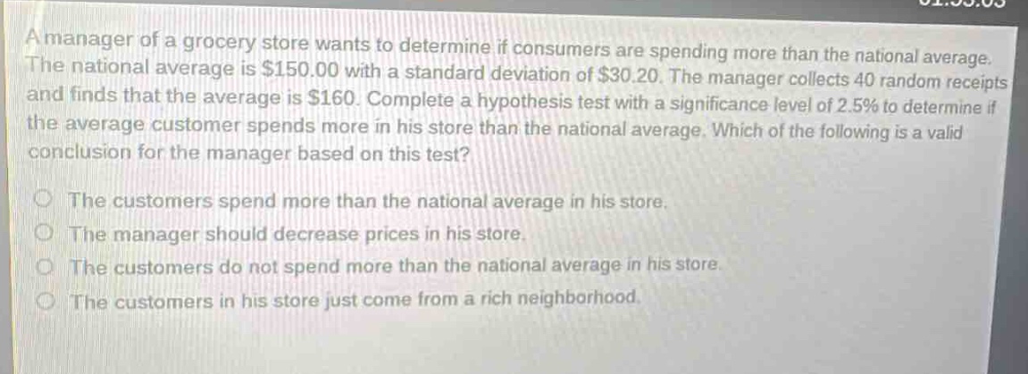 a manager of a grocery store wants to determine if consumers are spending more than the national average. the national average is $150.00 with a standard deviation of $30.20. the manager collects 40 random receipts and finds that the average is $160. complete a hypothesis test with a significance level of 2.5% to determine if the average customer spends more in his store than the national average. which of the following is a valid conclusion for the manager based on this test?\n\nthe customers spend more than the national average in his store.\nthe manager should decrease prices in his store.\nthe customers do not spend more than the national average in his store.\nthe customers in his store just come from a rich neighborhood.