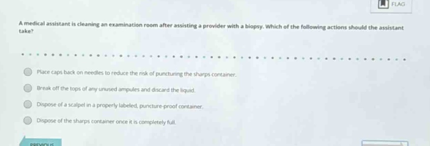a medical assistant is cleaning an examination room after assisting a provider with a biopsy. which of the following actions should the assistant take?\n\nplace caps back on needles to reduce the risk of puncturing the sharps container.\nbreak off the tops of any unused ampules and discard the liquid.\ndispose of a scalpel in a properly labeled, puncture - proof container.\ndispose of the sharps container once it is completely full.
