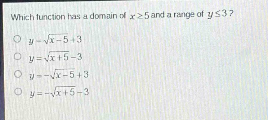 which function has a domain of (xgeq5) and a range of (yleq3)?\n(y = sqrt{x - 5}+3)\n(y=sqrt{x + 5}-3)\n(y=-sqrt{x - 5}+3)\n(y=-sqrt{x + 5}-3)