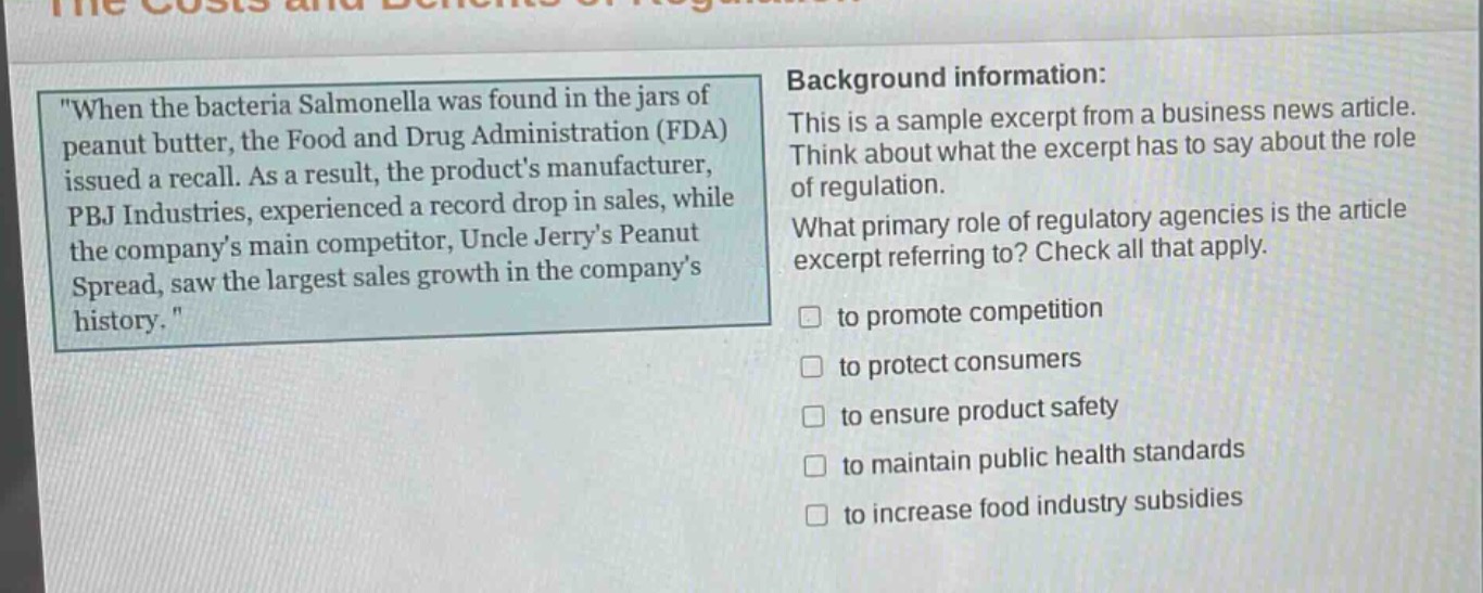 when the bacteria salmonella was found in the jars of peanut butter, the food and drug administration (fda) issued a recall. as a result, the products manufacturer, pbj industries, experienced a record drop in sales, while the companys main competitor, uncle jerrys peanut spread, saw the largest sales growth in the companys history. background information: this is a sample excerpt from a business news article. think about what the excerpt has to say about the role of regulation. what primary role of regulatory agencies is the article excerpt referring to? check all that apply. to promote competition to protect consumers to ensure product safety to maintain public health standards to increase food industry subsidies
