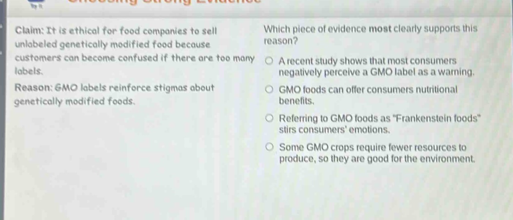 claim: it is ethical for food companies to sell unlabeled genetically modified food because customers can become confused if there are too many labels. reason: gmo labels reinforce stigmas about genetically modified foods. which piece of evidence most clearly supports this reason? a recent study shows that most consumers negatively perceive a gmo label as a warning. gmo foods can offer consumers nutritional benefits. referring to gmo foods as \frankenstein foods\ stirs consumers emotions. some gmo crops require fewer resources to produce, so they are good for the environment.