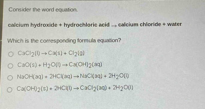 consider the word equation.\ncalcium hydroxide + hydrochloric acid → calcium chloride + water\nwhich is the corresponding formula equation?\ncacl₂(l) → ca(s) + cl₂(g)\ncao(s) + h₂o(l) → ca(oh)₂(aq)\nnaoh(aq) + 2hcl(aq) → nacl(aq) + 2h₂o(l)\nca(oh)₂(s) + 2hcl(l) → cacl₂(aq) + 2h₂o(l)