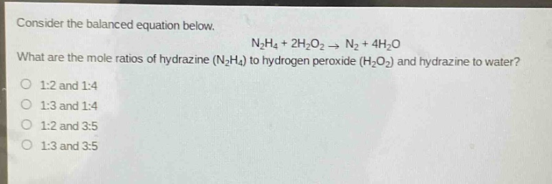 consider the balanced equation below.\nn₂h₄ + 2h₂o₂ → n₂ + 4h₂o\nwhat are the mole ratios of hydrazine (n₂h₄) to hydrogen peroxide (h₂o₂) and hydrazine to water?\n1:2 and 1:4\n1:3 and 1:4\n1:2 and 3:5\n1:3 and 3:5