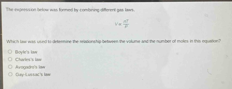the expression below was formed by combining different gas laws.\n\n$v\\propto\\frac{nt}{p}$\n\nwhich law was used to determine the relationship between the volume and the number of moles in this equation?\no boyles law\no charless law\no avogadros law\no gay - lussacs law
