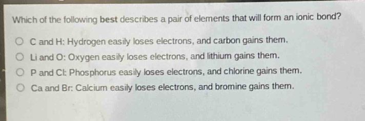 which of the following best describes a pair of elements that will form an ionic bond?\no c and h: hydrogen easily loses electrons, and carbon gains them.\no li and o: oxygen easily loses electrons, and lithium gains them.\no p and cl: phosphorus easily loses electrons, and chlorine gains them.\no ca and br: calcium easily loses electrons, and bromine gains them.
