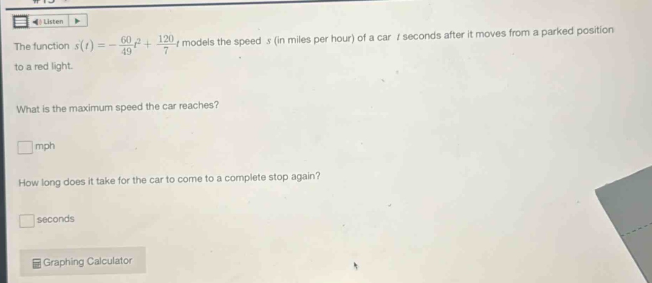 the function (s(t)=-\frac{60}{49}t^{2}+\frac{120}{7}t) models the speed (s) (in miles per hour) of a car (t) seconds after it moves from a parked position to a red light. what is the maximum speed the car reaches? mph how long does it take for the car to come to a complete stop again? seconds