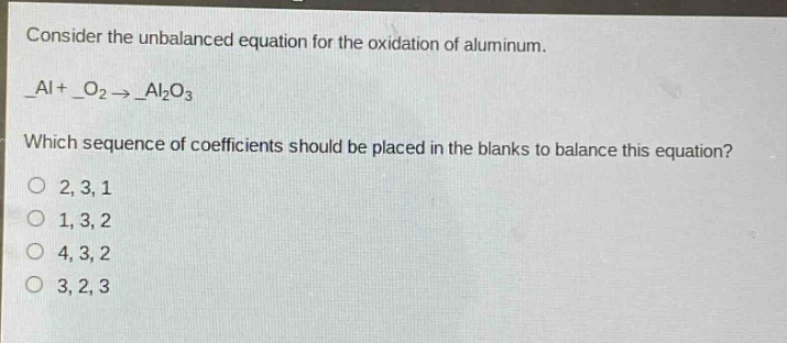 consider the unbalanced equation for the oxidation of aluminum. _al + _o₂ → _al₂o₃ which sequence of coefficients should be placed in the blanks to balance this equation? 2, 3, 1 1, 3, 2 4, 3, 2 3, 2, 3