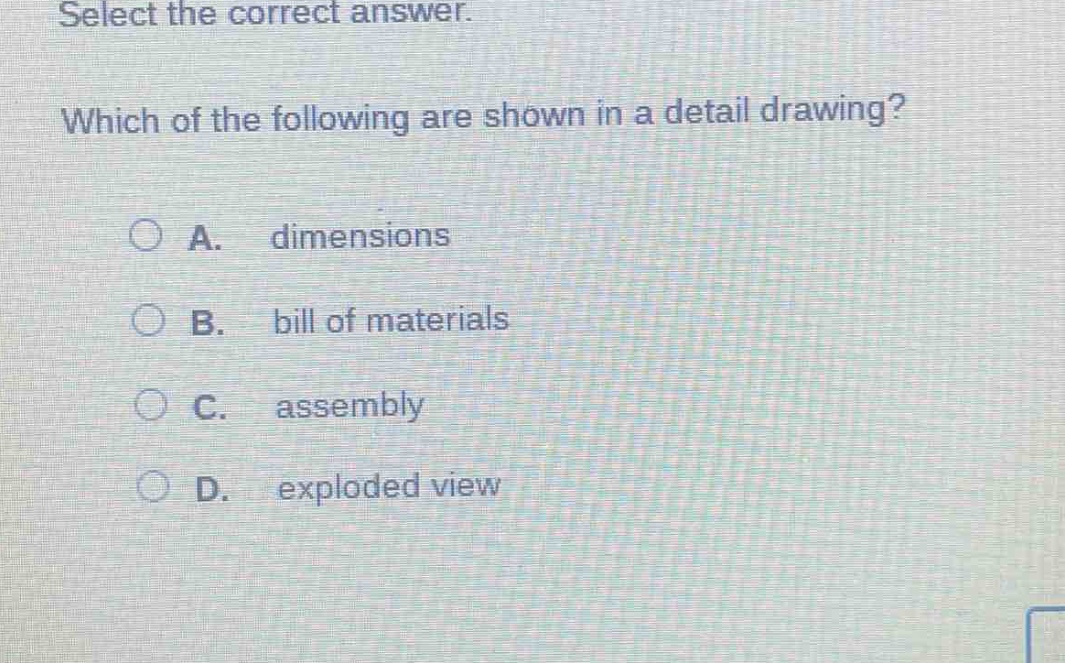 select the correct answer. which of the following are shown in a detail drawing? a. dimensions b. bill of materials c. assembly d. exploded view