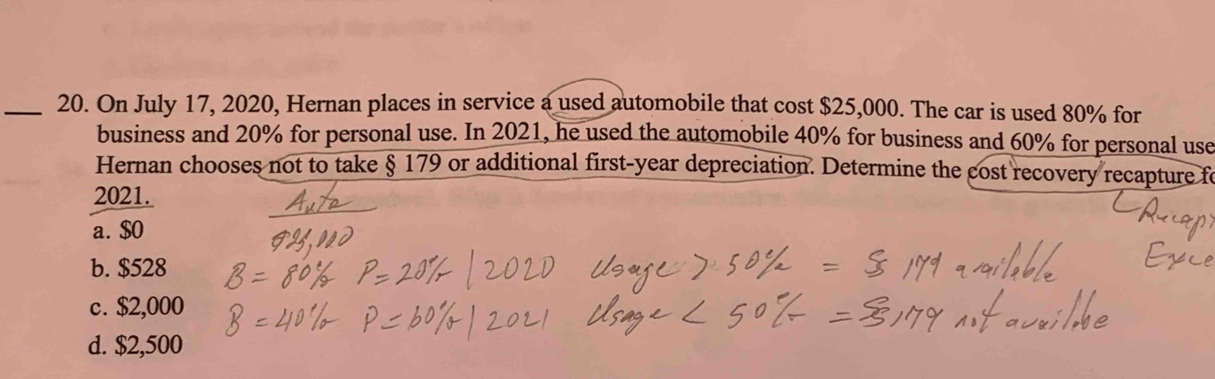 20. on july 17, 2020, hernan places in service a used automobile that cost $25,000. the car is used 80% for business and 20% for personal use. in 2021, he used the automobile 40% for business and 60% for personal use. hernan chooses not to take § 179 or additional first - year depreciation. determine the cost recovery recapture for 2021.\na. $0\nb. $528\nc. $2,000\nd. $2,500