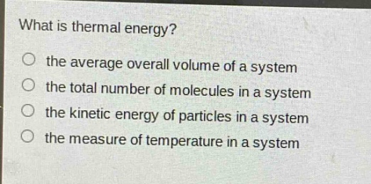 what is thermal energy?\no the average overall volume of a system\no the total number of molecules in a system\no the kinetic energy of particles in a system\no the measure of temperature in a system