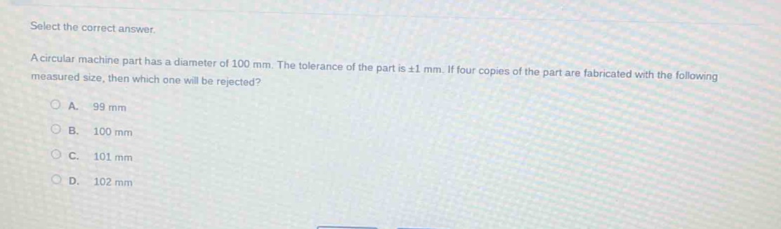 select the correct answer.\na circular machine part has a diameter of 100 mm. the tolerance of the part is ±1 mm. if four copies of the part are fabricated with the following measured size, then which one will be rejected?\na. 99 mm\nb. 100 mm\nc. 101 mm\nd. 102 mm