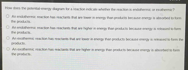 how does the potential - energy diagram for a reaction indicate whether the reaction is endothermic or exothermic?\no an endothermic reaction has reactants that are lower in energy than products because energy is absorbed to form the products.\no an endothermic reaction has reactants that are higher in energy than products because energy is released to form the products.\no an exothermic reaction has reactants that are lower in energy than products because energy is released to form the products.\no an exothermic reaction has reactants that are higher in energy than products because energy is absorbed to form the products.