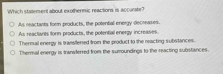which statement about exothermic reactions is accurate?\nas reactants form products, the potential energy decreases.\nas reactants form products, the potential energy increases.\nthermal energy is transferred from the product to the reacting substances.\nthermal energy is transferred from the surroundings to the reacting substances.