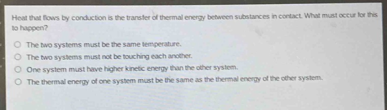 heat that flows by conduction is the transfer of thermal energy between substances in contact. what must occur for this to happen?\no the two systems must be the same temperature.\no the two systems must not be touching each another.\no one system must have higher kinetic energy than the other system.\no the thermal energy of one system must be the same as the thermal energy of the other system.