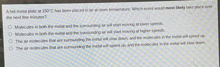 a hot metal plate at 150°c has been placed in air at room temperature. which event would most likely take place over the next few minutes?\nmolecules in both the metal and the surrounding air will start moving at lower speeds.\nmolecules in both the metal and the surrounding air will start moving at higher speeds.\nthe air molecules that are surrounding the metal will slow down, and the molecules in the metal will speed up.\nthe air molecules that are surrounding the metal will speed up, and the molecules in the metal will slow down.