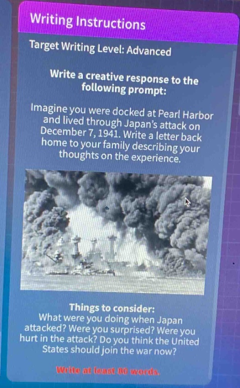 writing instructions\ntarget writing level: advanced\nwrite a creative response to the following prompt:\nimagine you were docked at pearl harbor and lived through japans attack on december 7, 1941. write a letter back home to your family describing your thoughts on the experience.\nthings to consider:\nwhat were you doing when japan attacked? were you surprised? were you hurt in the attack? do you think the united states should join the war now?\nwrite at least 80 words.